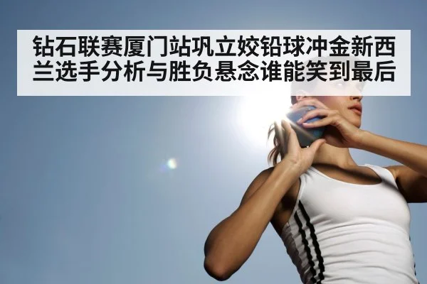 钻石联赛厦门站巩立姣铅球冲金新西兰选手分析与胜负悬念谁能笑到最后